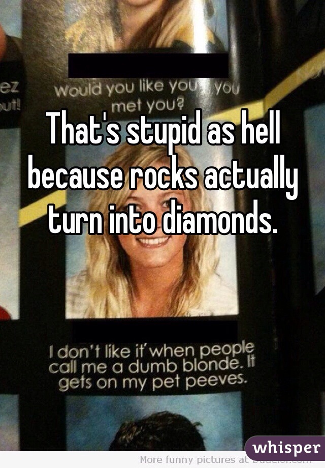 That's stupid as hell because rocks actually turn into diamonds.