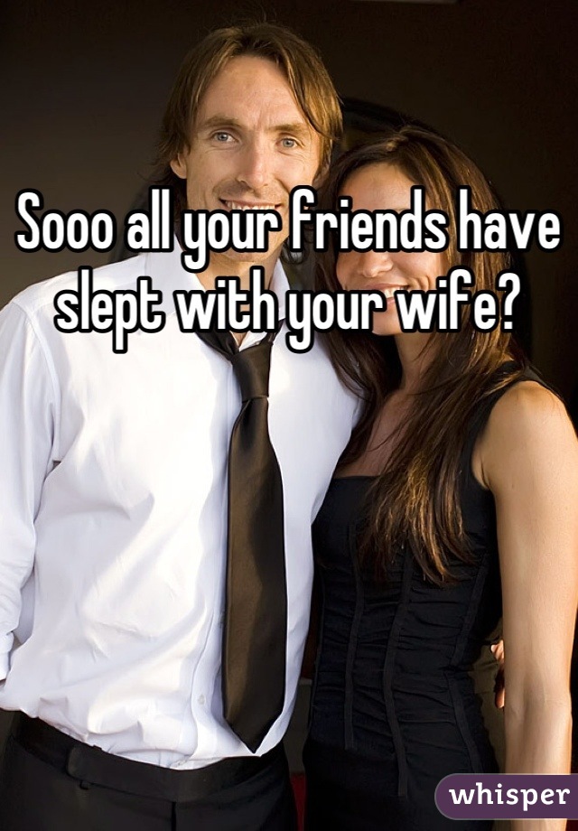 Sooo all your friends have slept with your wife?