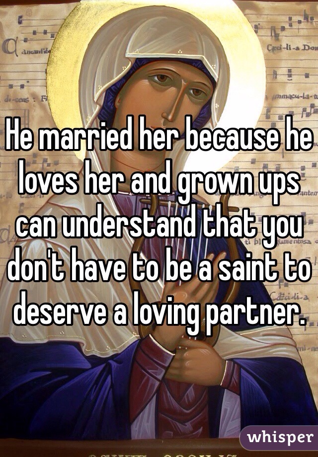 He married her because he loves her and grown ups can understand that you don't have to be a saint to deserve a loving partner.