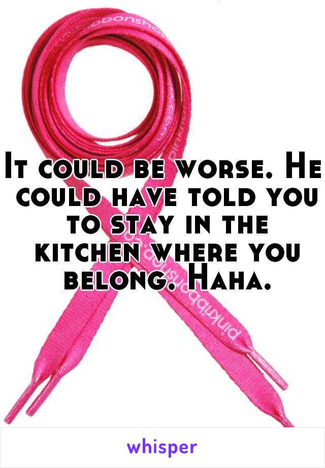 It could be worse. He could have told you to stay in the kitchen where you belong. Haha.
