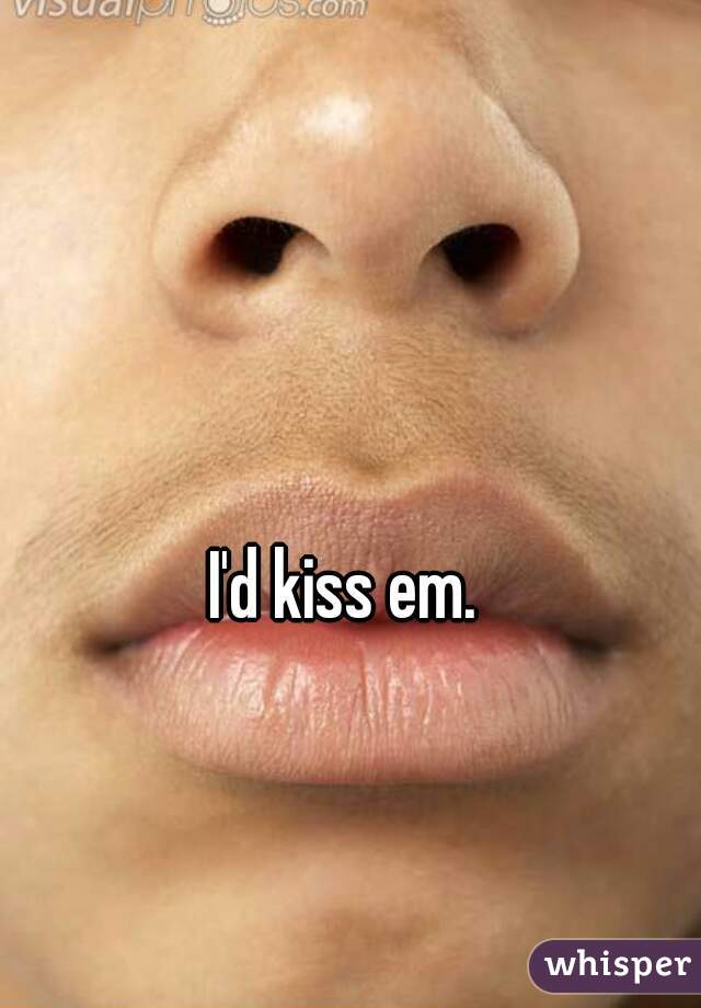 I'd kiss em. 