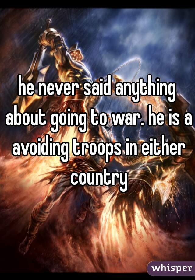 he never said anything about going to war. he is a avoiding troops in either country