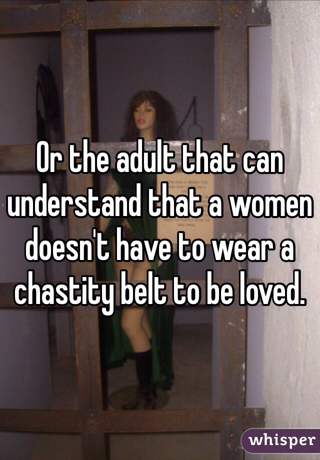 Or the adult that can understand that a women doesn't have to wear a chastity belt to be loved.