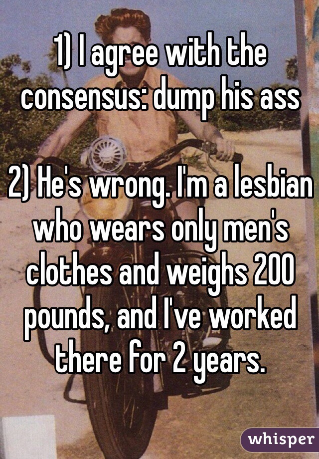 1) I agree with the consensus: dump his ass 

2) He's wrong. I'm a lesbian who wears only men's clothes and weighs 200 pounds, and I've worked there for 2 years. 