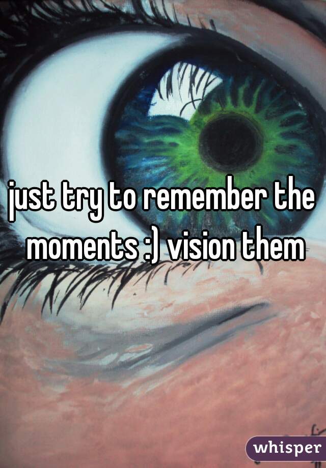 just try to remember the moments :) vision them