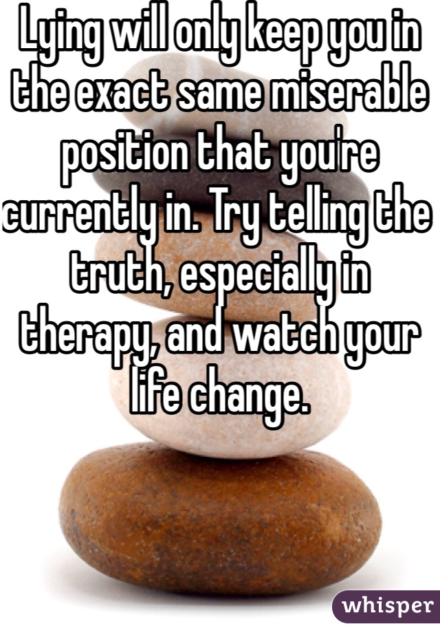 Lying will only keep you in the exact same miserable position that you're currently in. Try telling the truth, especially in therapy, and watch your life change.