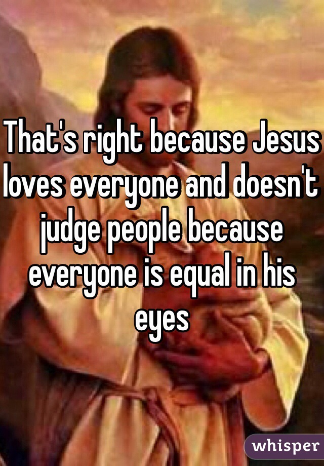 That's right because Jesus loves everyone and doesn't judge people because everyone is equal in his eyes