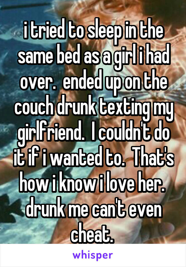 i tried to sleep in the same bed as a girl i had over.  ended up on the couch drunk texting my girlfriend.  I couldn't do it if i wanted to.  That's how i know i love her.  drunk me can't even cheat. 