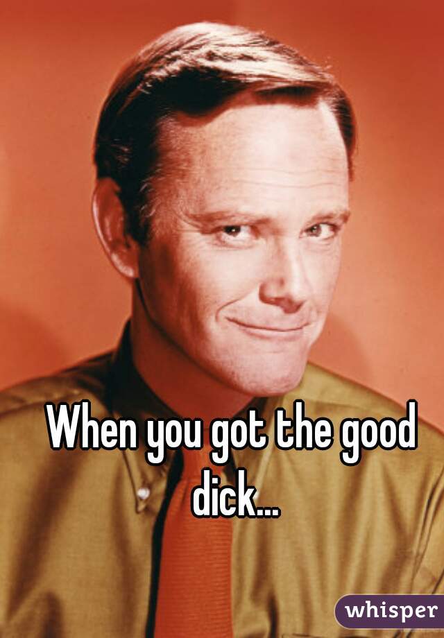 When you got the good dick...