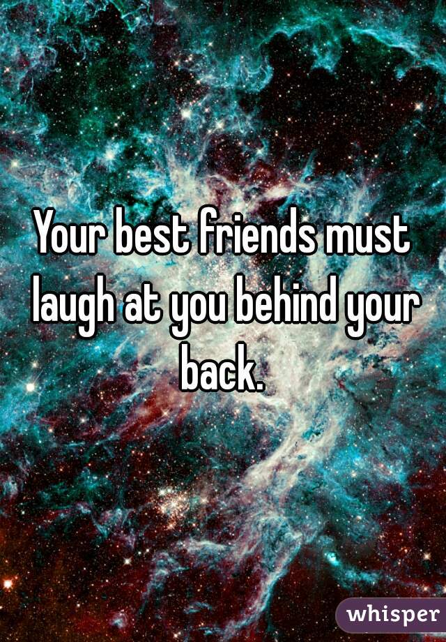 Your best friends must laugh at you behind your back. 