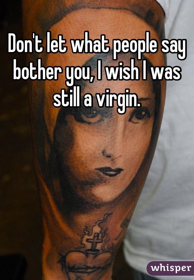 Don't let what people say bother you, I wish I was still a virgin.