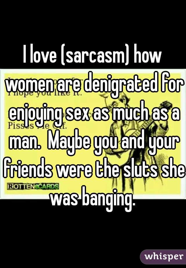 I love (sarcasm) how women are denigrated for enjoying sex as much as a man.  Maybe you and your friends were the sluts she was banging. 