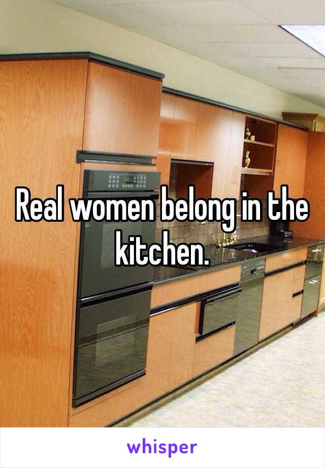 Real women belong in the kitchen.