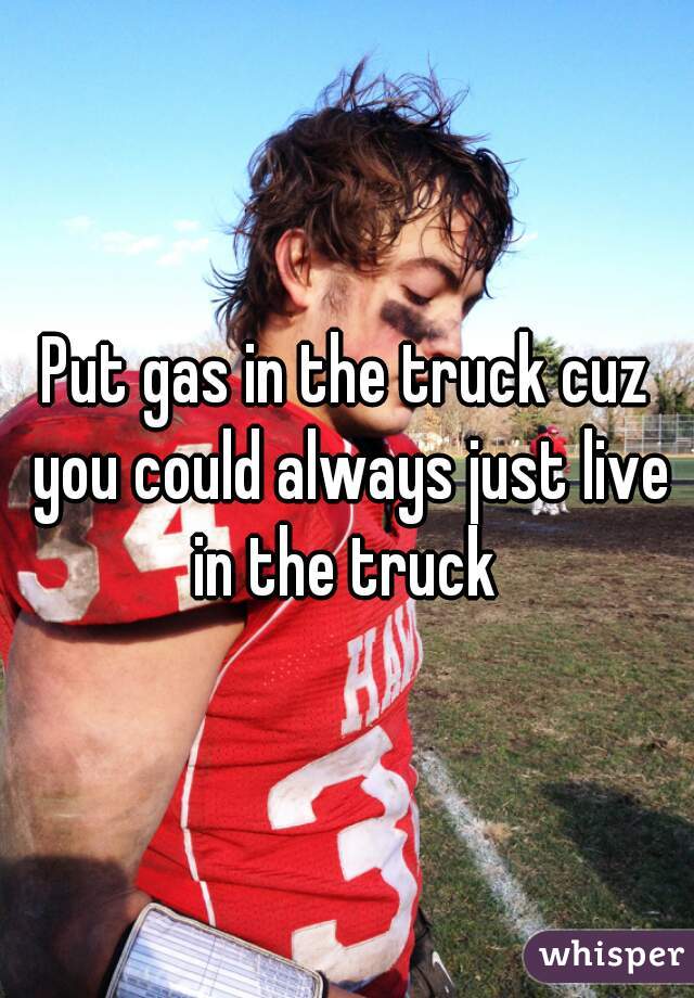 Put gas in the truck cuz you could always just live in the truck 