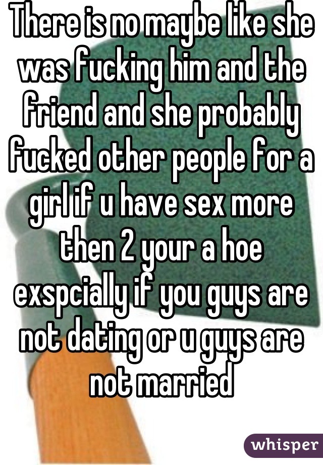 There is no maybe like she was fucking him and the friend and she probably fucked other people for a girl if u have sex more then 2 your a hoe exspcially if you guys are not dating or u guys are not married