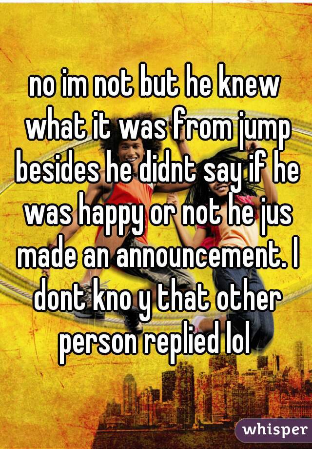 no im not but he knew what it was from jump besides he didnt say if he was happy or not he jus made an announcement. I dont kno y that other person replied lol 