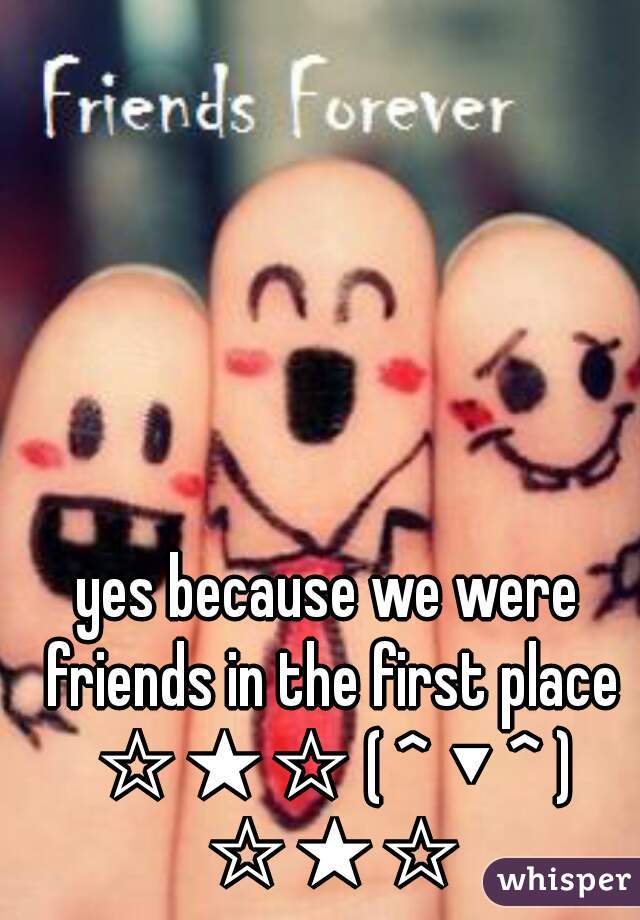 yes because we were friends in the first place ☆★☆ ( ^ ▼ ^ ) ☆★☆
