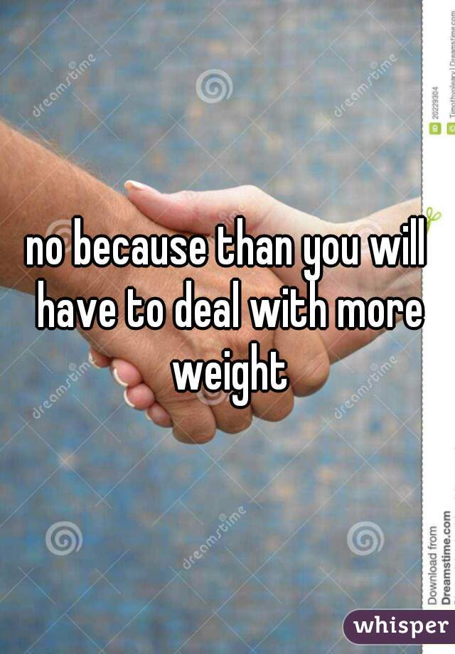 no because than you will have to deal with more weight