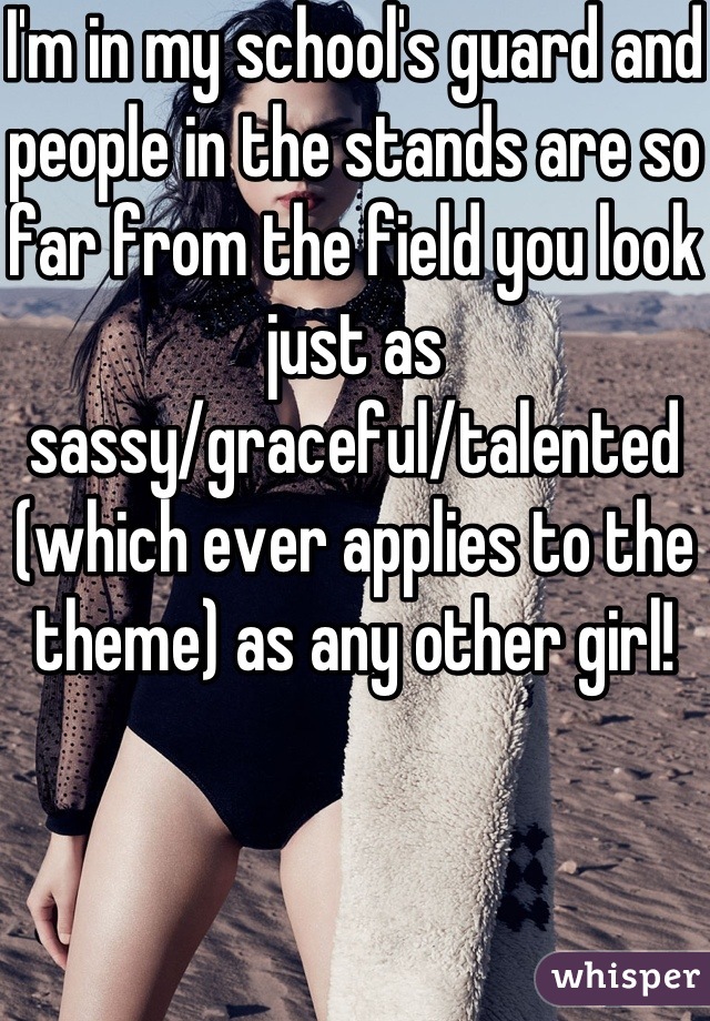 I'm in my school's guard and people in the stands are so far from the field you look just as sassy/graceful/talented (which ever applies to the theme) as any other girl!