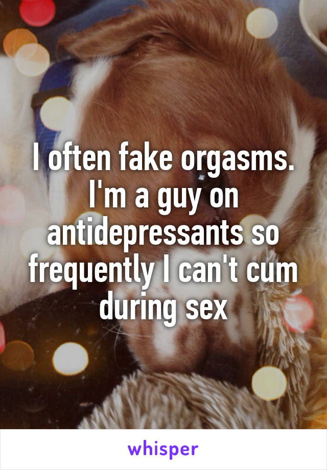I often fake orgasms. I'm a guy on antidepressants so frequently I can't cum during sex