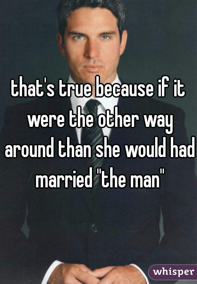 that's true because if it were the other way around than she would had married "the man"