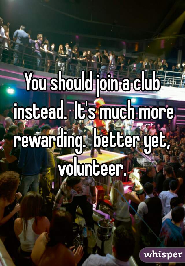 You should join a club instead.  It's much more rewarding.  better yet,  volunteer. 