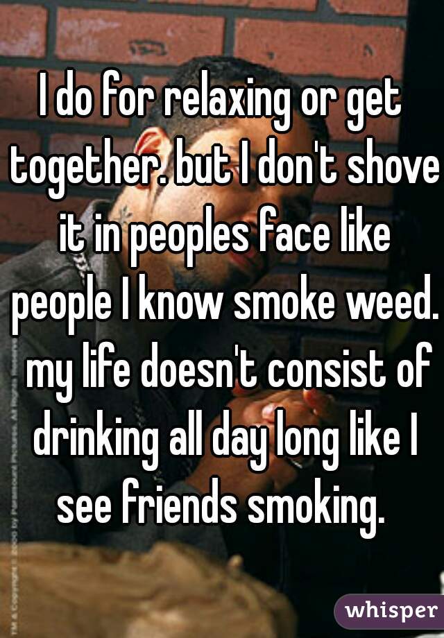 I do for relaxing or get together. but I don't shove it in peoples face like people I know smoke weed.  my life doesn't consist of drinking all day long like I see friends smoking. 