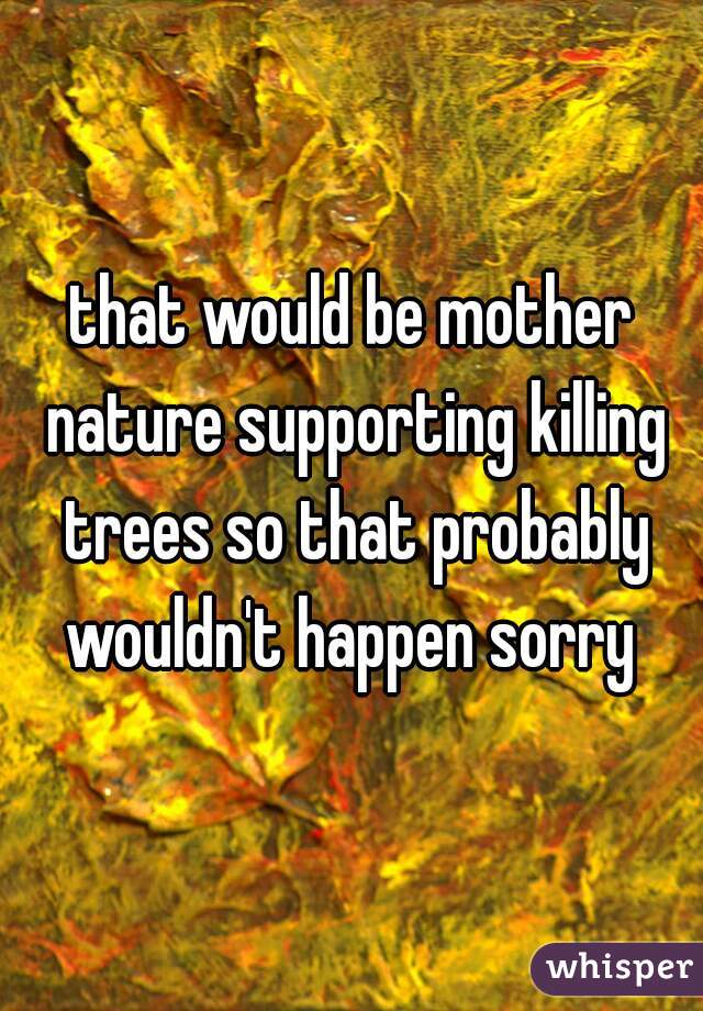 that would be mother nature supporting killing trees so that probably wouldn't happen sorry 