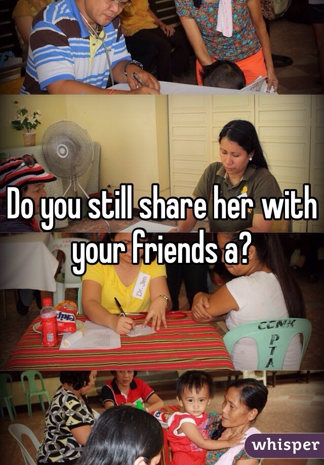 Do you still share her with your friends a?