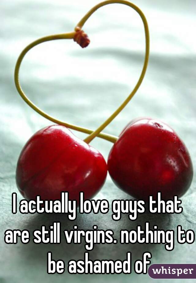 I actually love guys that are still virgins. nothing to be ashamed of