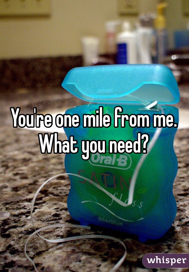 You're one mile from me. What you need?