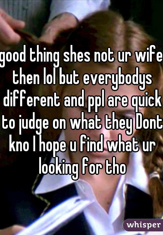 good thing shes not ur wife then lol but everybodys different and ppl are quick to judge on what they Dont kno I hope u find what ur looking for tho