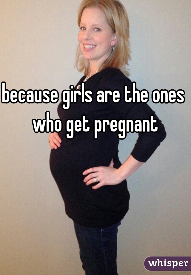 because girls are the ones who get pregnant