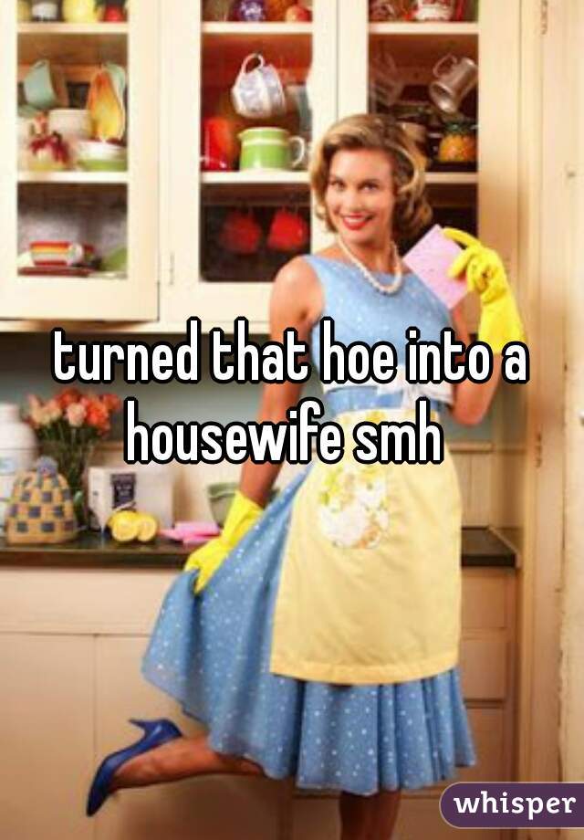 turned that hoe into a housewife smh  