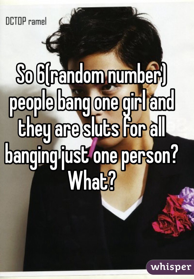 So 6(random number) people bang one girl and they are sluts for all banging just one person? What?