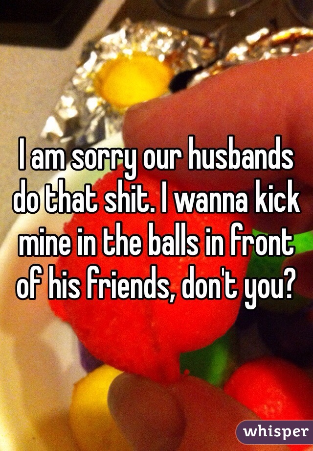 I am sorry our husbands do that shit. I wanna kick mine in the balls in front of his friends, don't you?