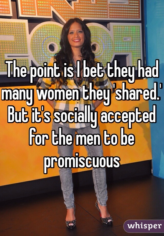 The point is I bet they had many women they 'shared.' But it's socially accepted for the men to be promiscuous 