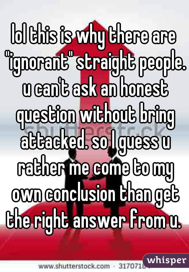 lol this is why there are "ignorant" straight people. u can't ask an honest question without bring attacked. so I guess u rather me come to my own conclusion than get the right answer from u. 