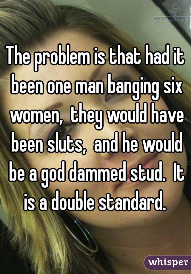 The problem is that had it been one man banging six women,  they would have been sluts,  and he would be a god dammed stud.  It is a double standard. 