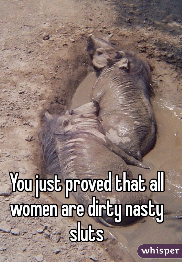 You just proved that all women are dirty nasty sluts