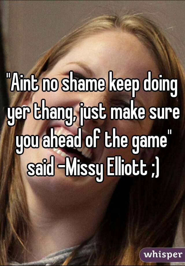 "Aint no shame keep doing yer thang, just make sure you ahead of the game" said -Missy Elliott ;)