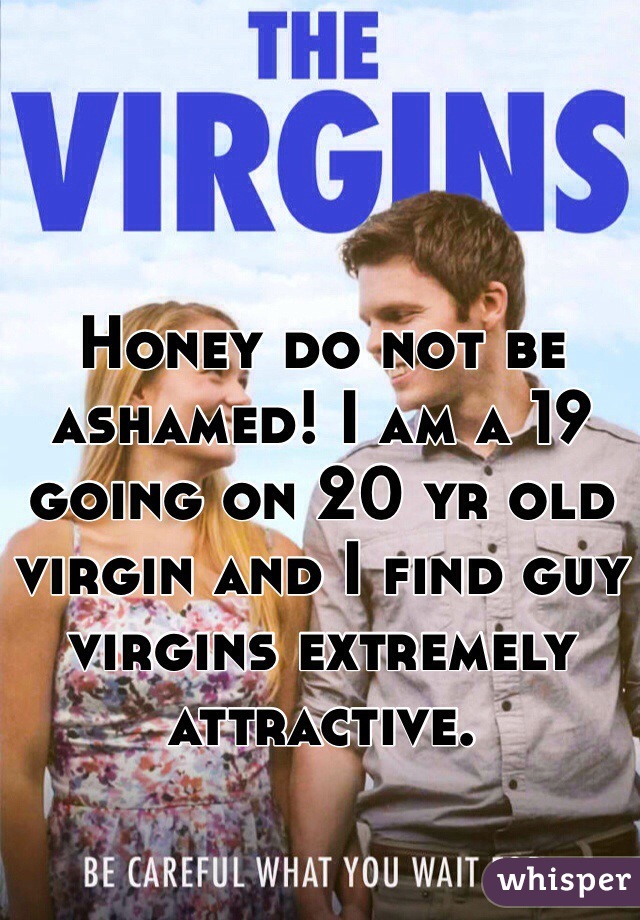 Honey do not be ashamed! I am a 19 going on 20 yr old virgin and I find guy virgins extremely attractive.