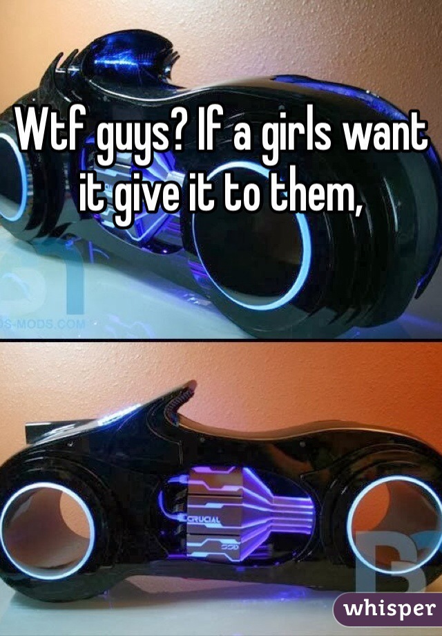 Wtf guys? If a girls want it give it to them, 