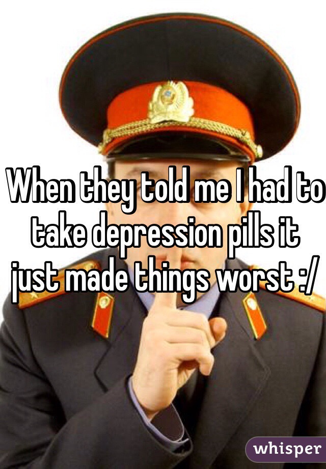 When they told me I had to take depression pills it just made things worst :/