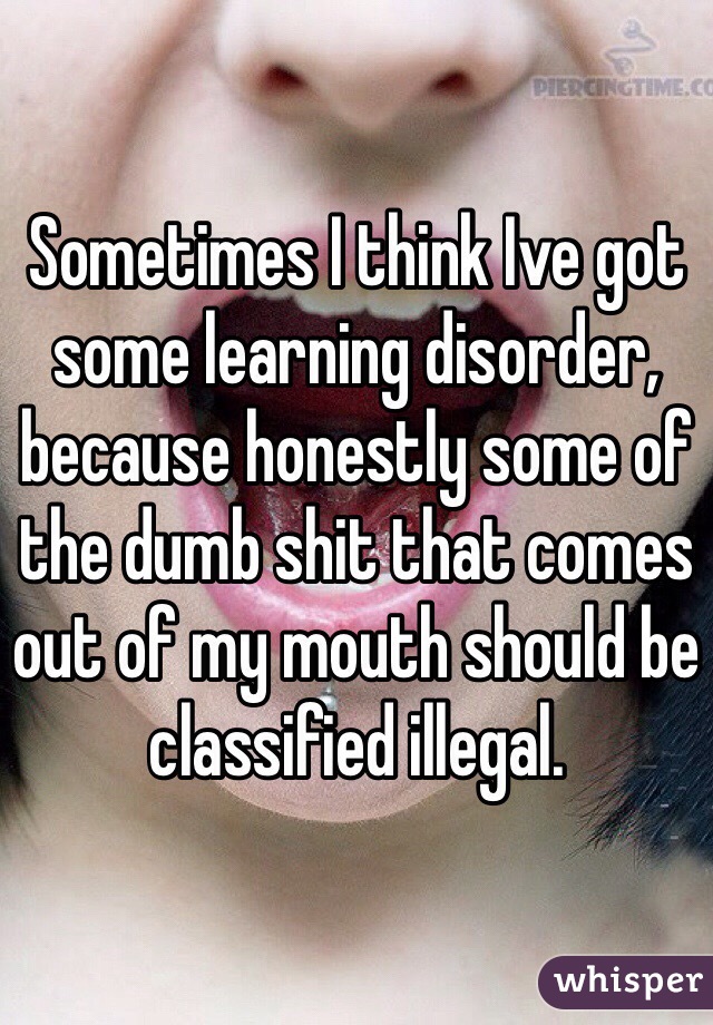 Sometimes I think Ive got some learning disorder, because honestly some of the dumb shit that comes out of my mouth should be classified illegal. 