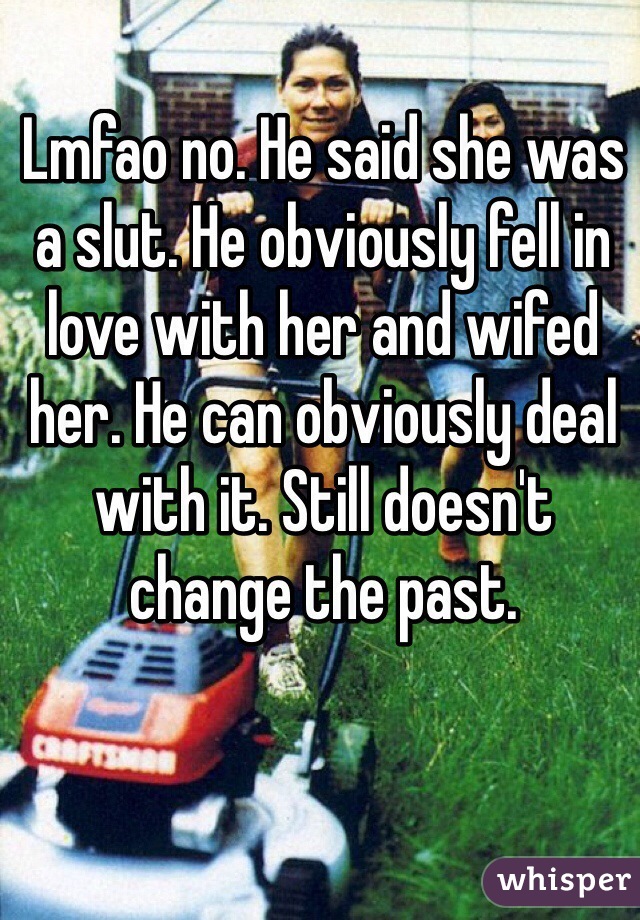 Lmfao no. He said she was a slut. He obviously fell in love with her and wifed her. He can obviously deal with it. Still doesn't change the past. 