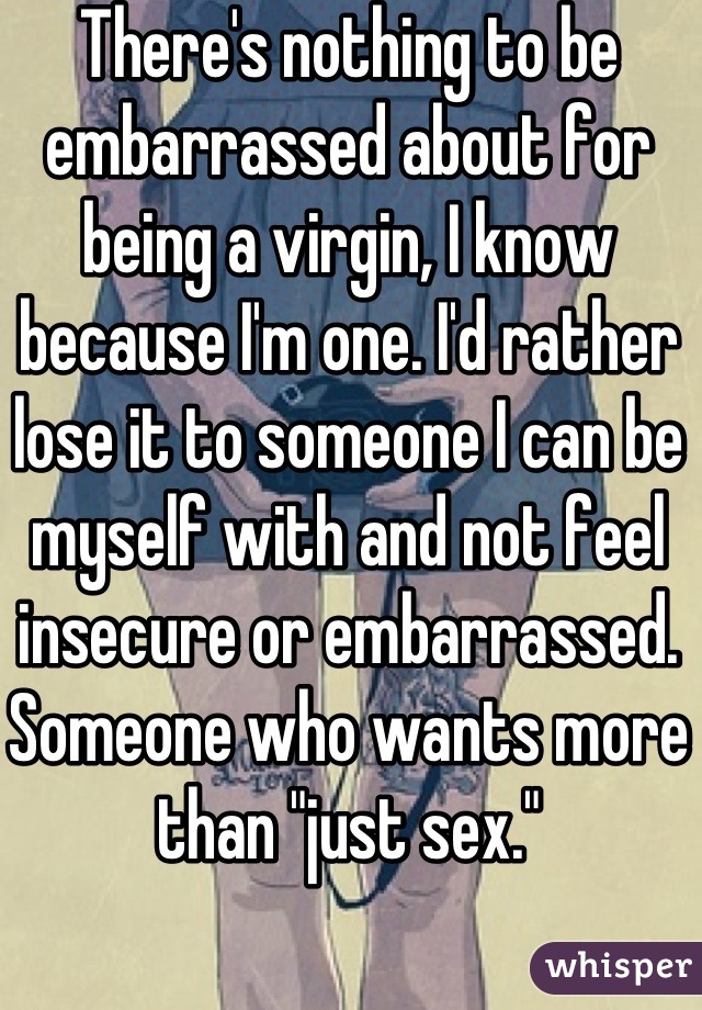 There's nothing to be embarrassed about for being a virgin, I know because I'm one. I'd rather lose it to someone I can be myself with and not feel insecure or embarrassed. Someone who wants more than "just sex."