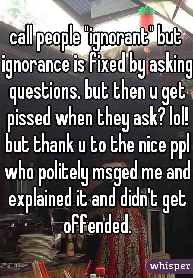 call people "ignorant" but ignorance is fixed by asking questions. but then u get pissed when they ask? lol! but thank u to the nice ppl who politely msged me and explained it and didn't get offended.