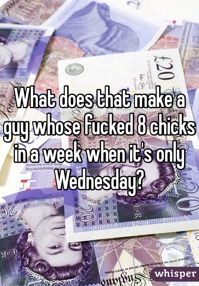 What does that make a guy whose fucked 8 chicks in a week when it's only Wednesday?