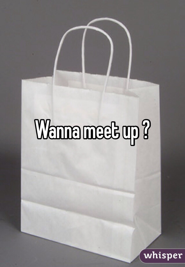 Wanna meet up ?